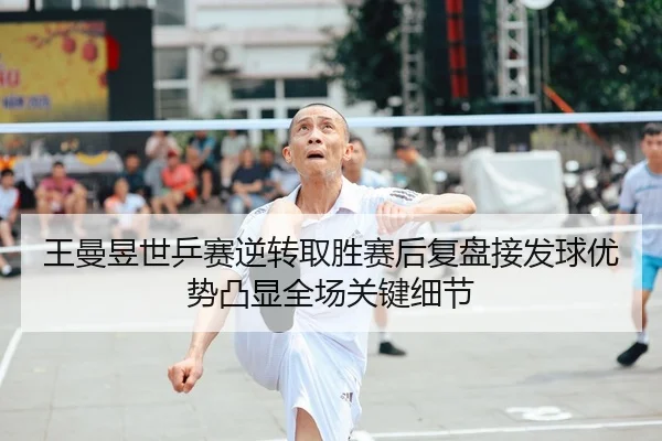 王曼昱世乒赛逆转取胜赛后复盘接发球优势凸显全场关键细节
